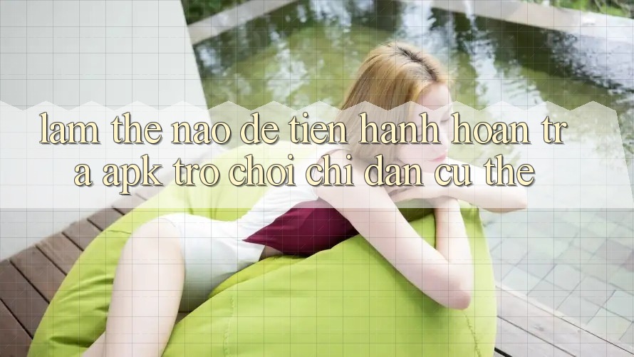 Làm thế nào để tiến hành hoàn trả APK trò chơi? Chỉ dẫn cụ thể
