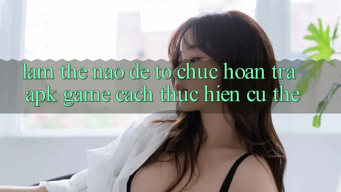 Làm thế nào để tổ chức hoàn trả APK game? Cách thực hiện cụ thể