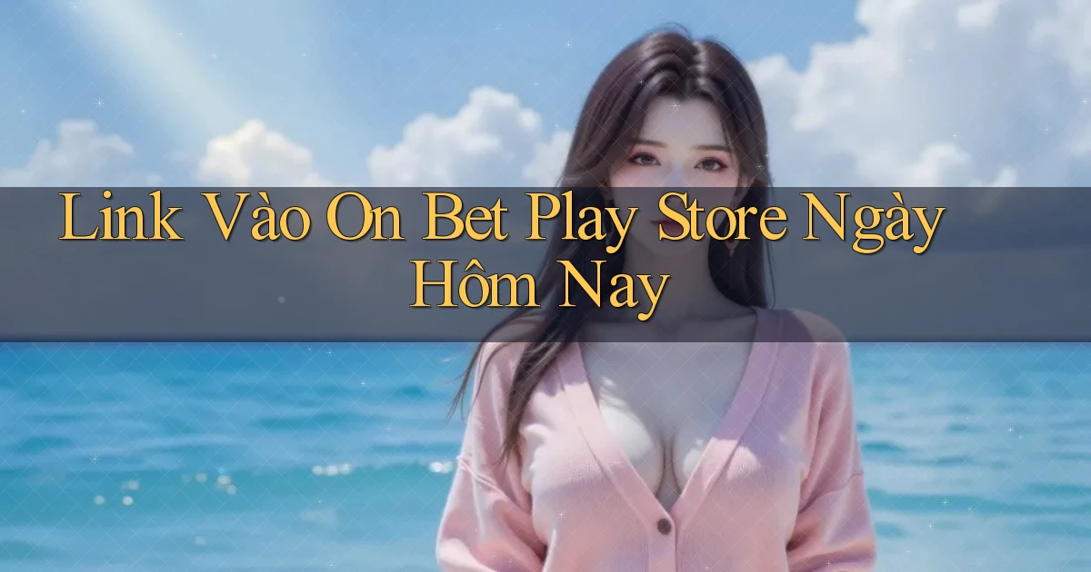 link vào on bet play store ngày hôm nay