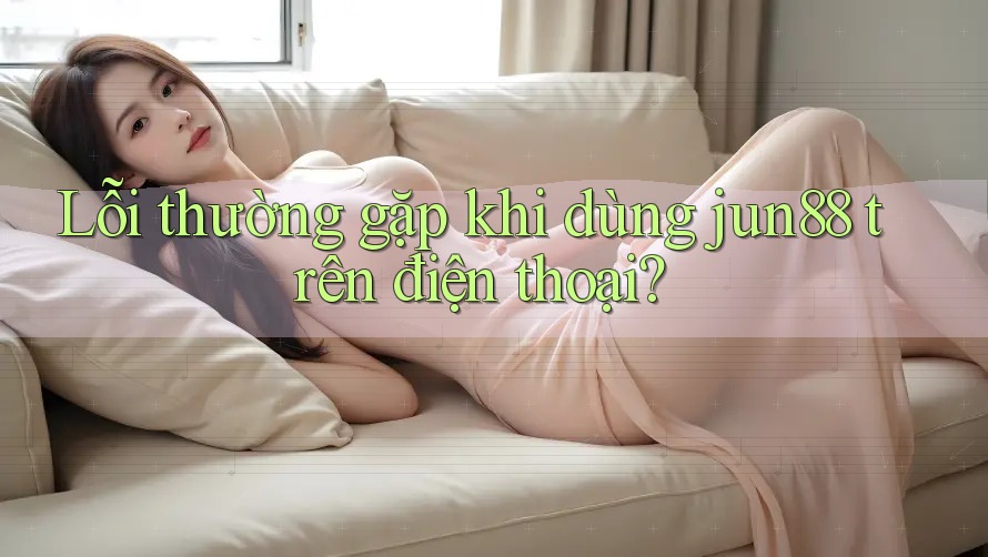 Lỗi thường gặp khi dùng jun88 trên điện thoại?
