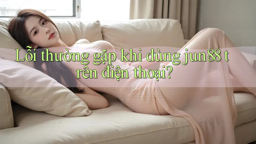 Lỗi thường gặp khi dùng jun88 trên điện thoại?