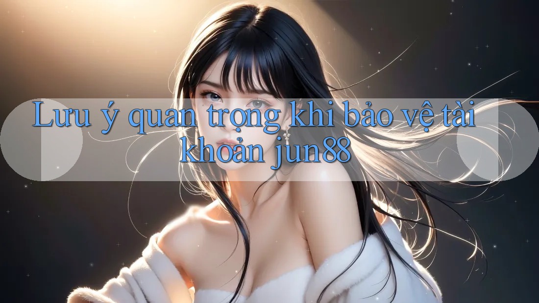 Lưu ý quan trọng khi bảo vệ tài khoản jun88