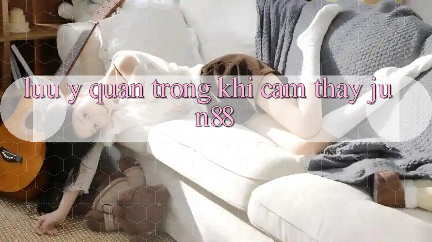 Lưu ý quan trọng khi cảm thấy jun88 Lưu ý quan trọng khi cảm thấy jun88
