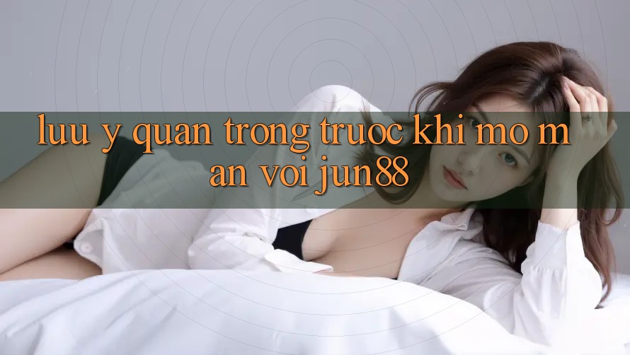 Lưu ý quan trọng trước khi mở màn với jun88