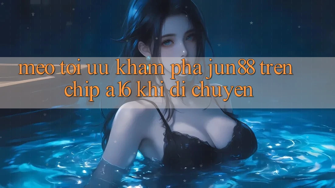 Mẹo tối ưu khám phá Jun88 trên chip A16 khi di chuyển
