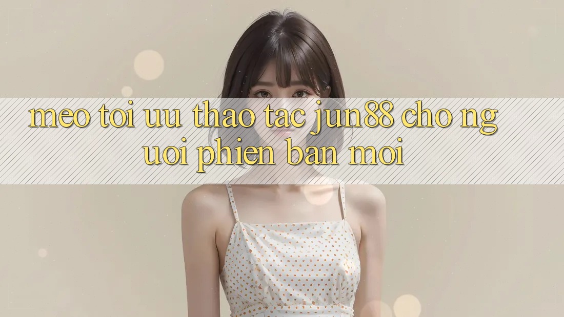 Mẹo tối ưu thao tác jun88 cho người phiên bản mới