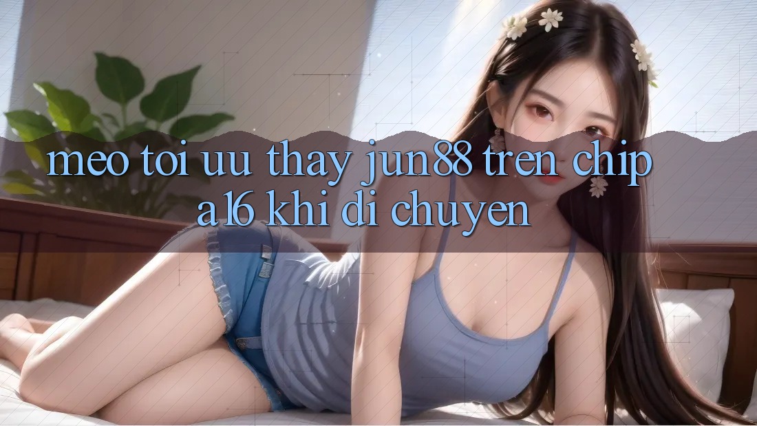 Mẹo tối ưu thấy Jun88 trên chip A16 khi di chuyển