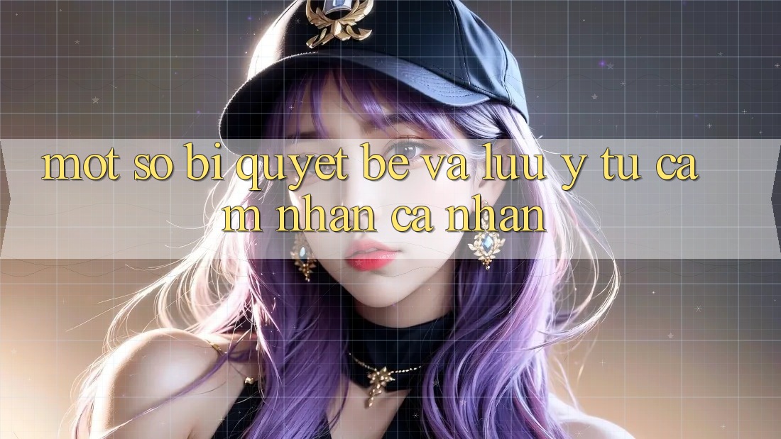 Một số bí quyết bé và lưu ý từ cảm nhận cá nhân Một số bí quyết bé và lưu ý từ cảm nhận cá nhân