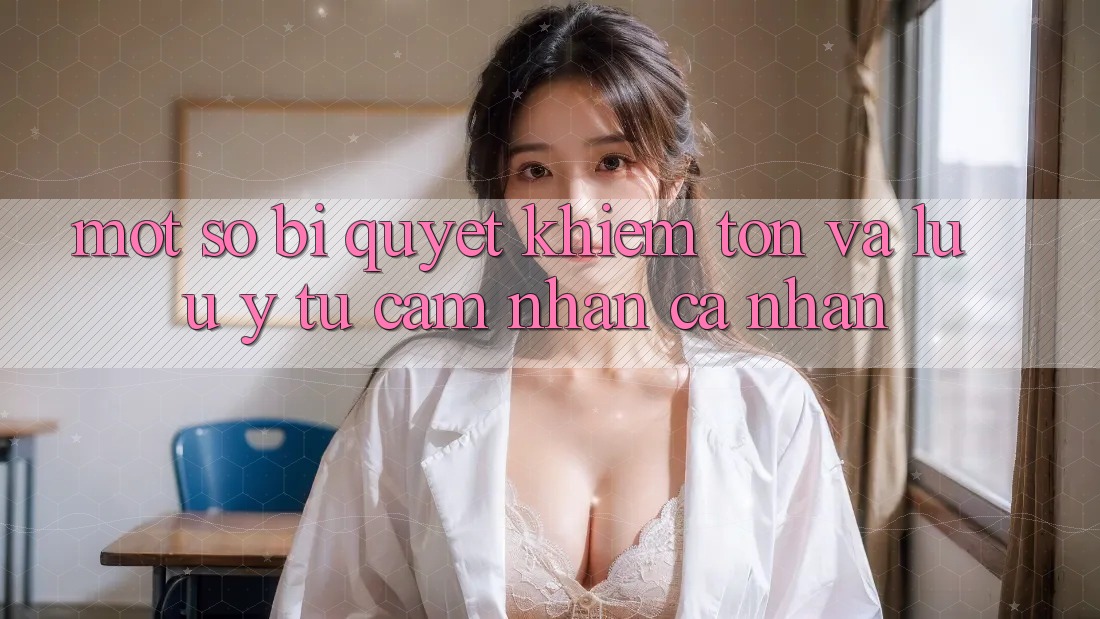Một số bí quyết khiêm tốn và lưu ý từ cảm nhận cá nhân