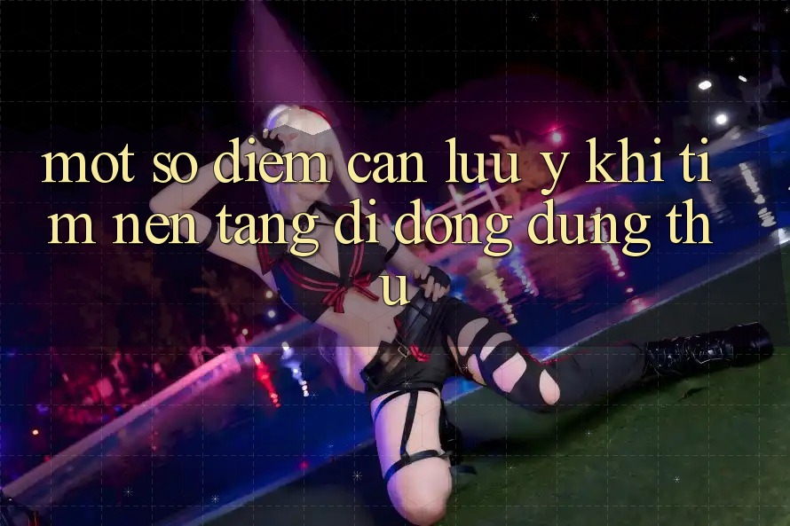 Một Số Điểm Cần Lưu Ý Khi Tìm Nền tảng di động Dùng Thử