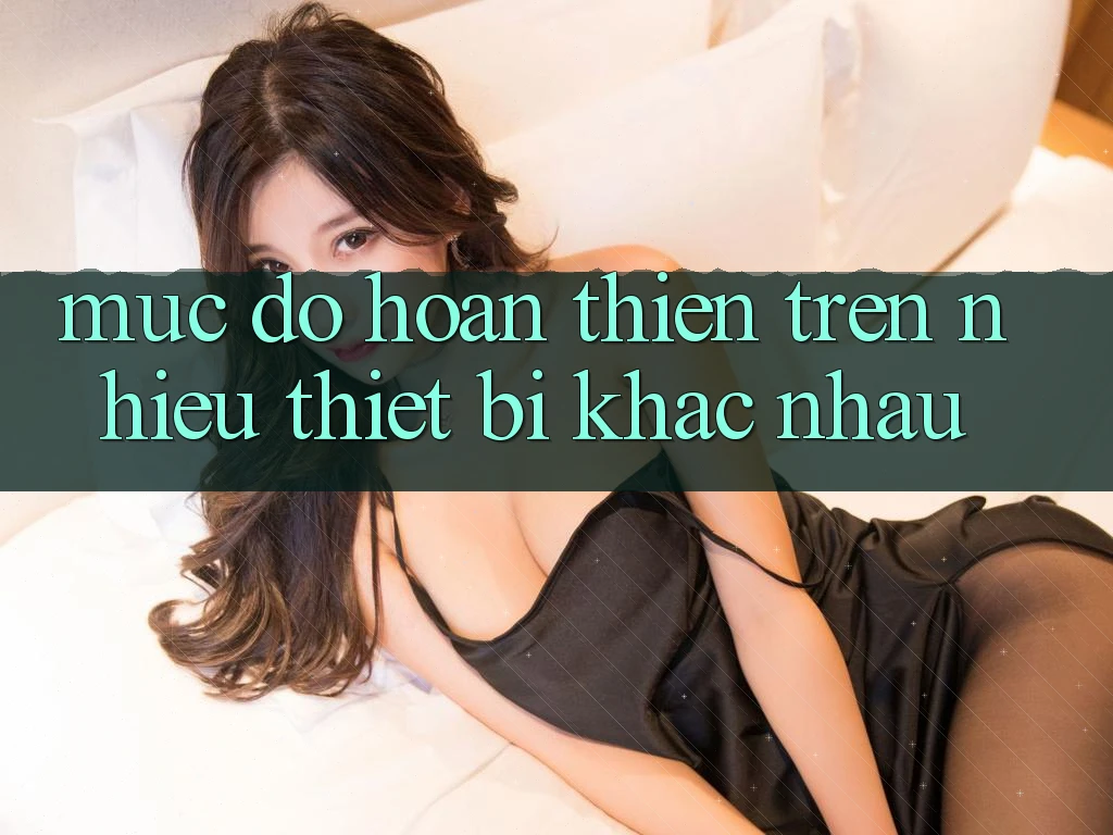 Mức độ hoàn thiện trên nhiều thiết bị khác nhau Mức độ hoàn thiện trên nhiều thiết bị khác nhau