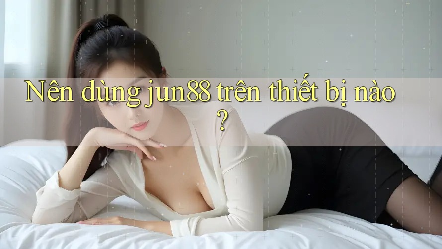 Nên dùng jun88 trên thiết bị nào? Nên dùng jun88 trên thiết bị nào?