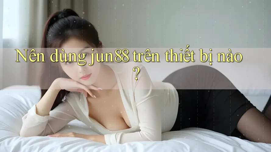 Nên dùng jun88 trên thiết bị nào? Nên dùng jun88 trên thiết bị nào?