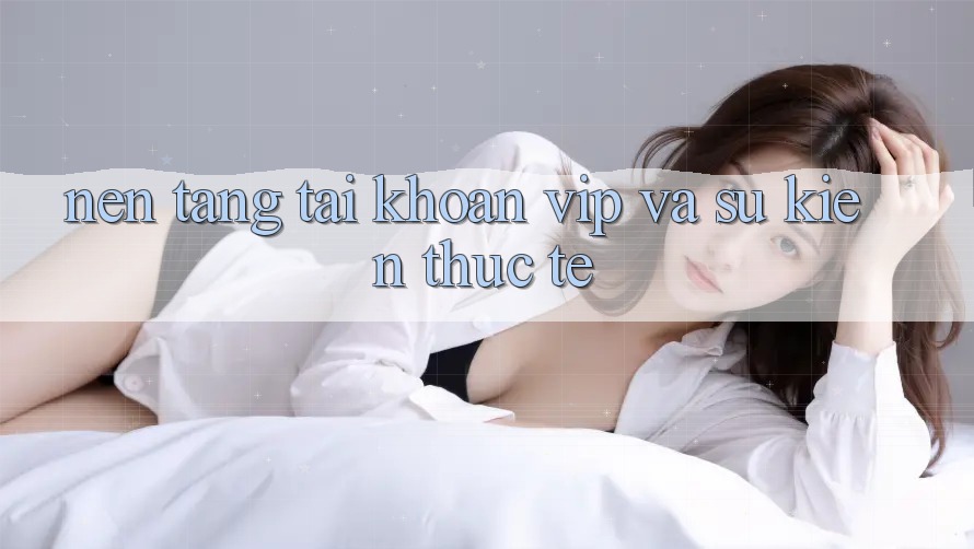 Nền tảng tài khoản VIP và sự kiện thực tế Nền tảng tài khoản VIP và sự kiện thực tế