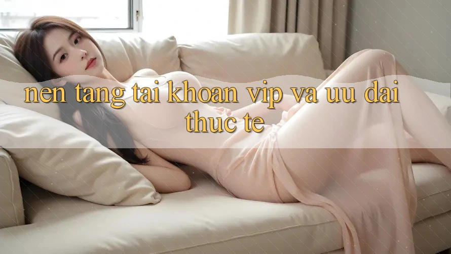 Nền tảng tài khoản VIP và ưu đãi thực tế Nền tảng tài khoản VIP và ưu đãi thực tế