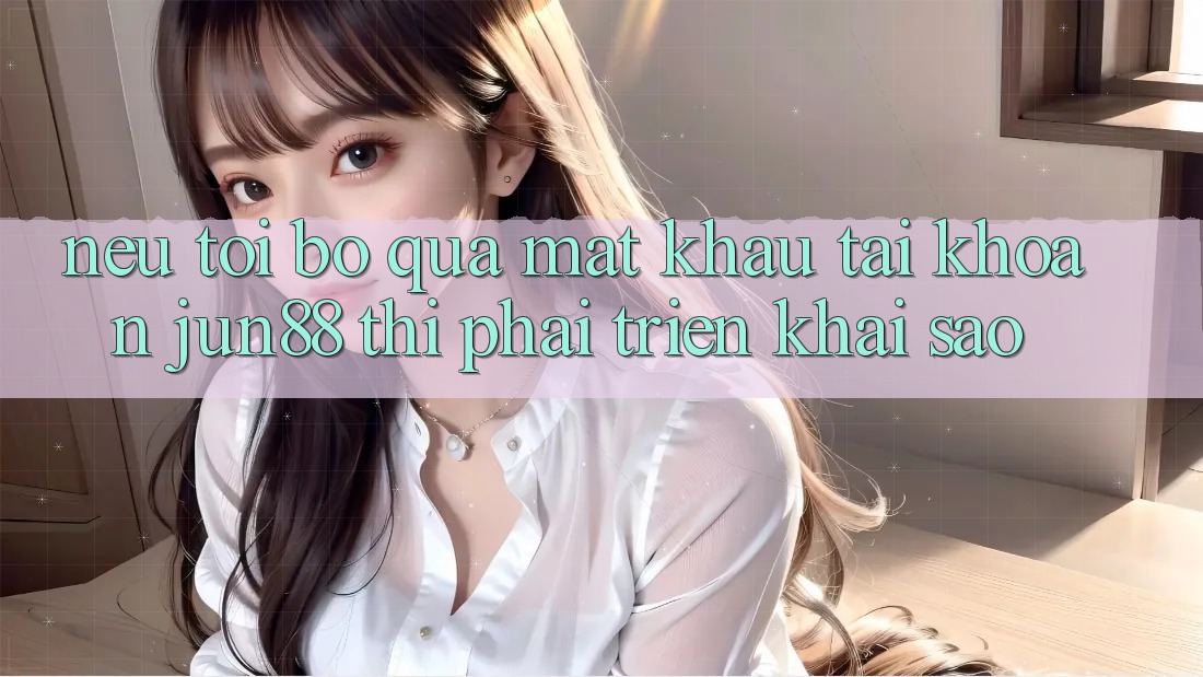 Nếu tôi bỏ qua mật khẩu tài khoản Jun88 thì phải triển khai sao? Nếu tôi bỏ qua mật khẩu tài khoản Jun88 thì phải triển khai sao?