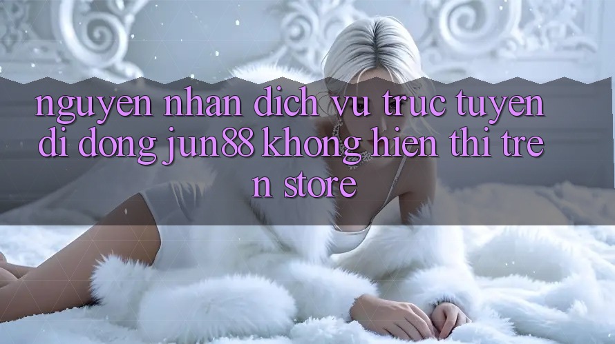 Nguyên nhân dịch vụ trực tuyến di động Jun88 không hiển thị trên store Nguyên nhân dịch vụ trực tuyến di động Jun88 không hiển thị trên store