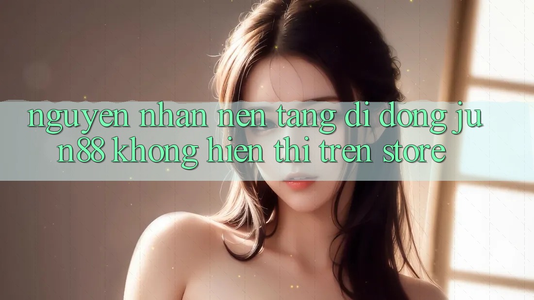 Nguyên nhân nền tảng di động Jun88 không hiển thị trên store