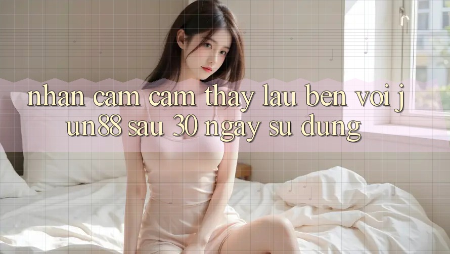 Nhận cảm cảm thấy lâu bền với Jun88: Sau 30 ngày sử dụng Nhận cảm cảm thấy lâu bền với Jun88: Sau 30 ngày sử dụng
