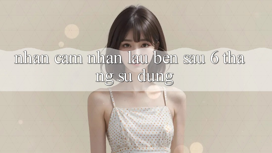 Nhận cảm nhận lâu bền - sau 6 tháng sử dụng Nhận cảm nhận lâu bền - sau 6 tháng sử dụng
