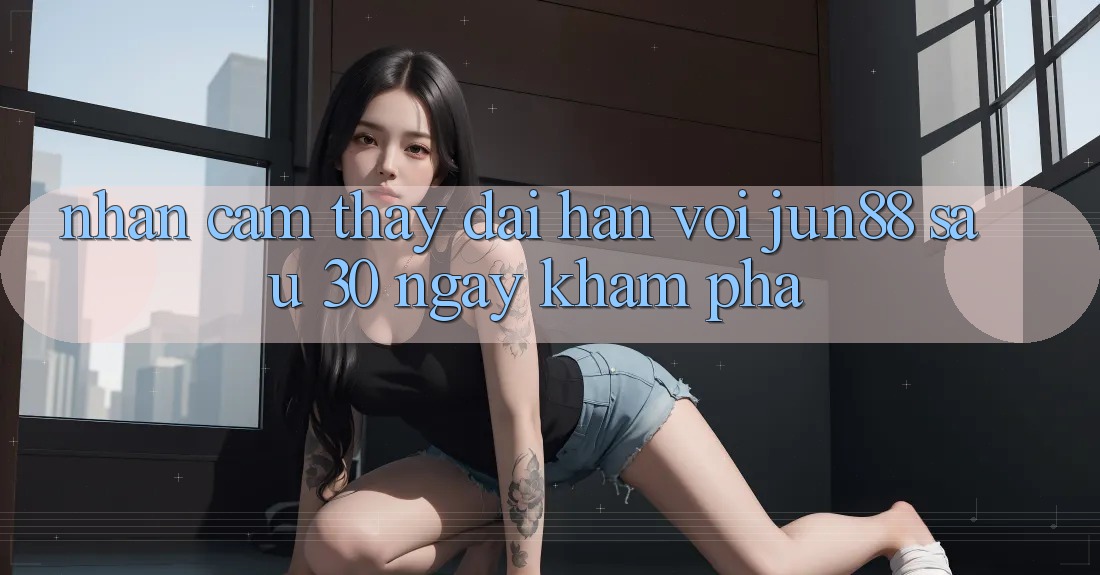 Nhận cảm thấy dài hạn với Jun88: Sau 30 ngày khám phá