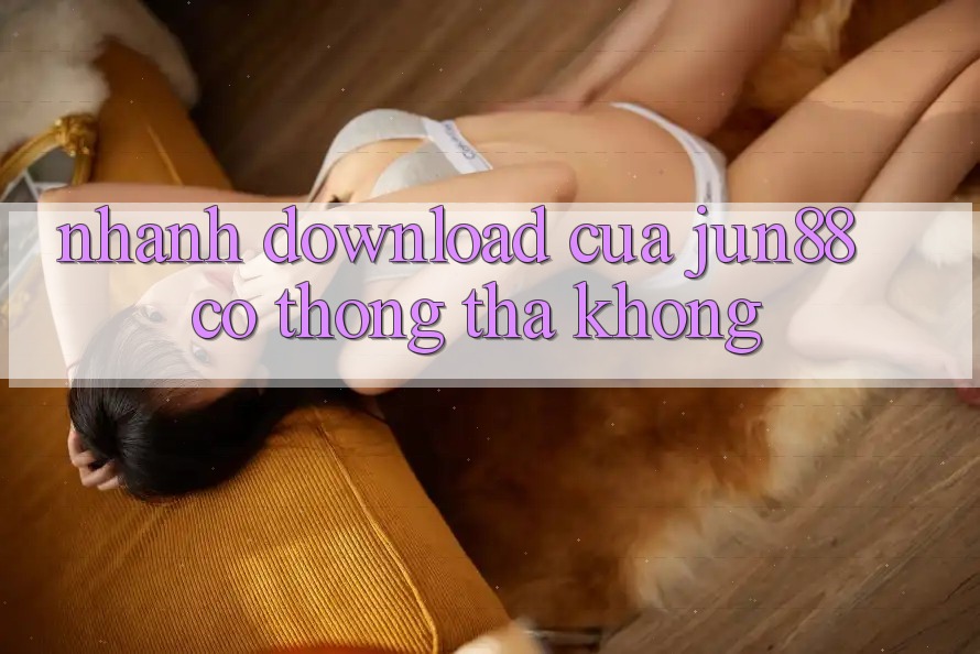 Nhanh download của Jun88 có thong thả không? Nhanh download của Jun88 có thong thả không?