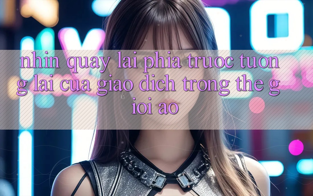 Nhìn Quay lại Phía Trước: Tương Lai Của Giao Dịch Trong Thế Giới Ảo Nhìn Quay lại Phía Trước: Tương Lai Của Giao Dịch Trong Thế Giới Ảo