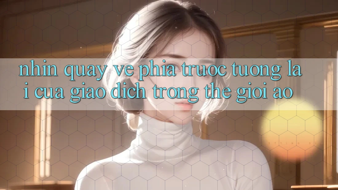 Nhìn Quay về Phía Trước: Tương lai Của Giao Dịch Trong Thế Giới Ảo