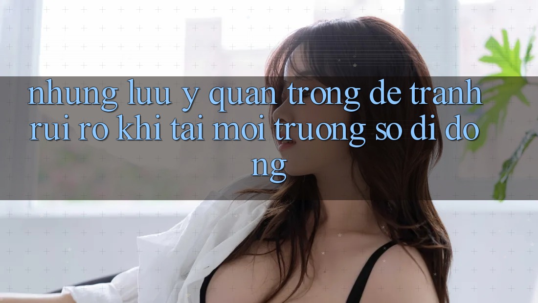 Những Lưu Ý Quan Trọng Để Tránh Rủi Ro Khi Tải Môi trường số di động Những Lưu Ý Quan Trọng Để Tránh Rủi Ro Khi Tải Môi trường số di động