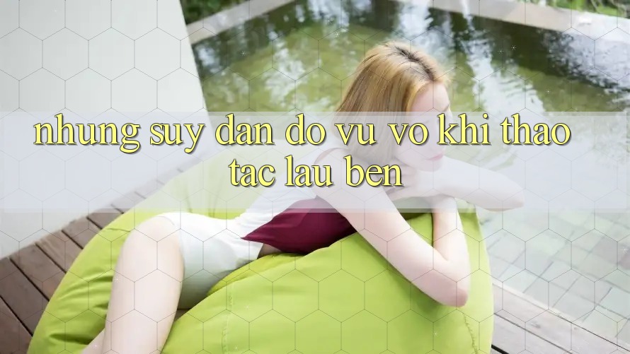 Những suy đắn đo vu vơ khi thao tác lâu bền Những suy đắn đo vu vơ khi thao tác lâu bền