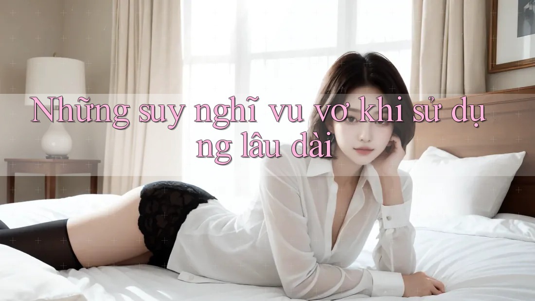 Những suy nghĩ vu vơ khi sử dụng lâu dài Những suy nghĩ vu vơ khi sử dụng lâu dài