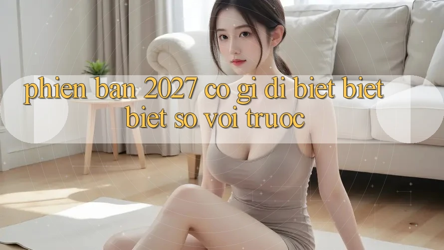 Phiên bản 2027 có gì dị biệt biệt biệt so với trước? Phiên bản 2027 có gì dị biệt biệt biệt so với trước?
