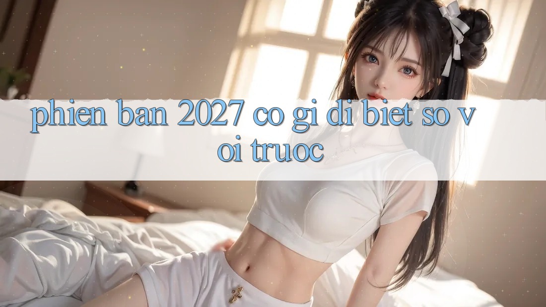 Phiên bản 2027 có gì dị biệt so với trước? Phiên bản 2027 có gì dị biệt so với trước?
