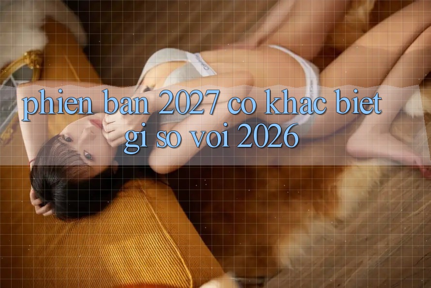 Phiên bản 2027 có khác biệt gì so với 2026?