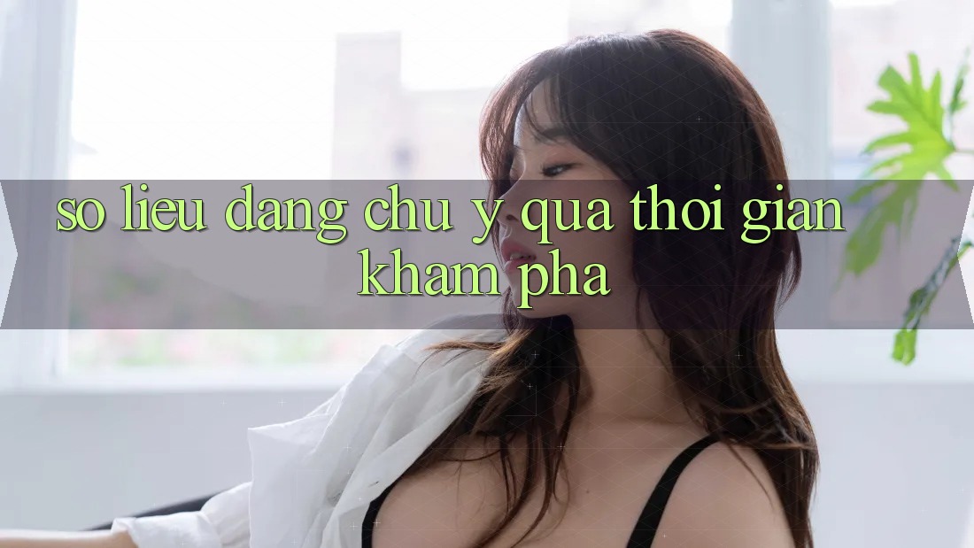 Số liệu đáng chú ý qua thời gian khám phá Số liệu đáng chú ý qua thời gian khám phá
