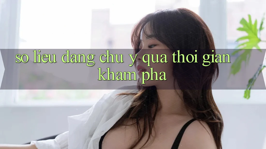 Số liệu đáng chú ý qua thời gian khám phá