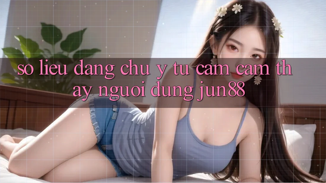 Số liệu đáng chú ý từ cảm cảm thấy người dùng Jun88