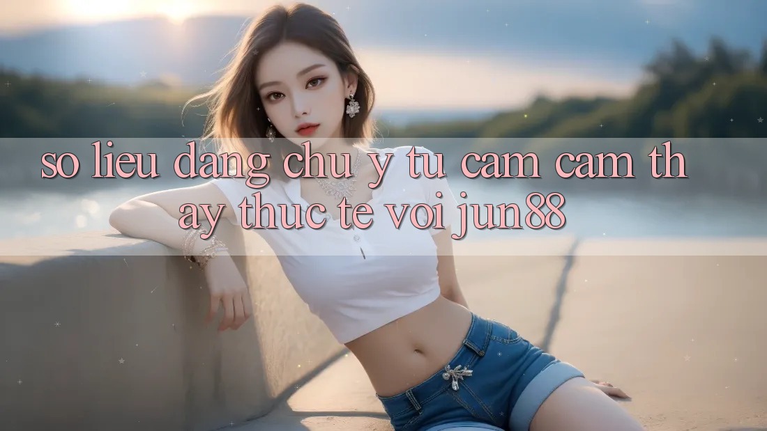 Số liệu đáng chú ý từ cảm cảm thấy thực tế với jun88