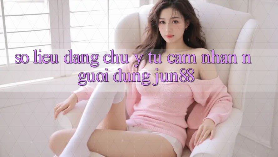 Số liệu đáng chú ý từ cảm nhận người dùng Jun88