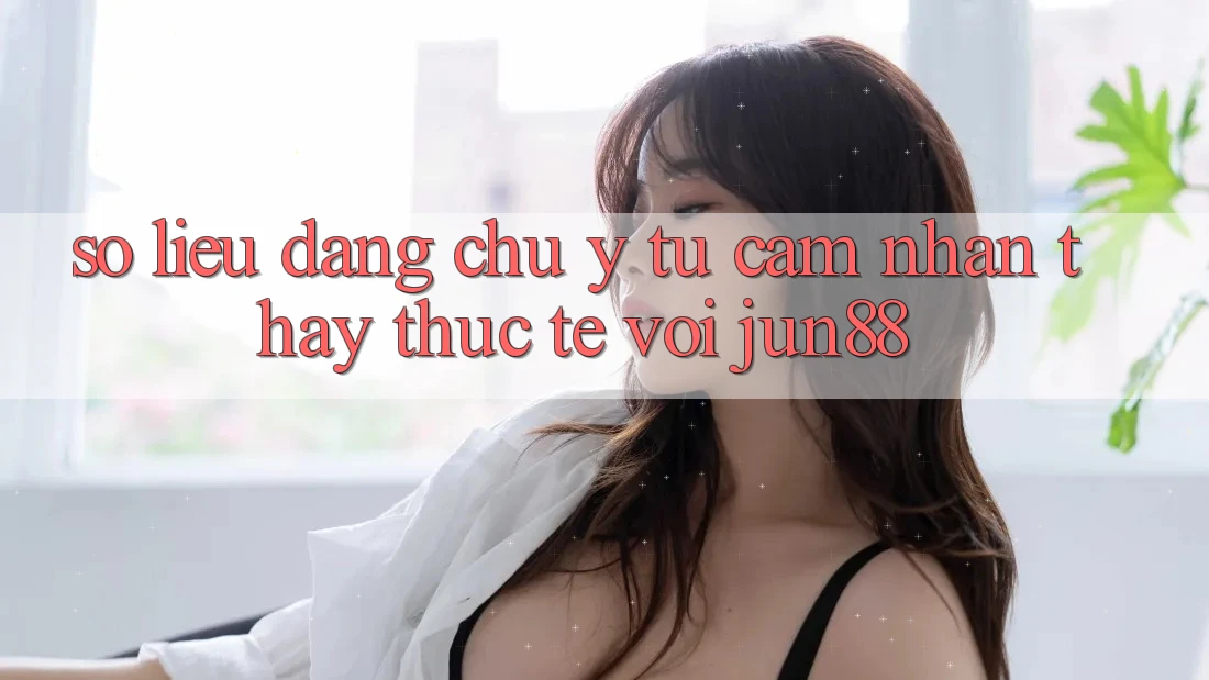 Số liệu đáng chú ý từ cảm nhận thấy thực tế với jun88