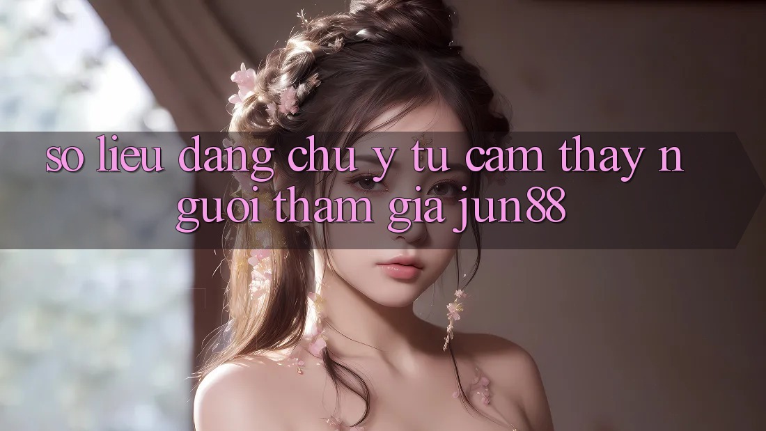 Số liệu đáng chú ý từ cảm thấy người tham gia Jun88