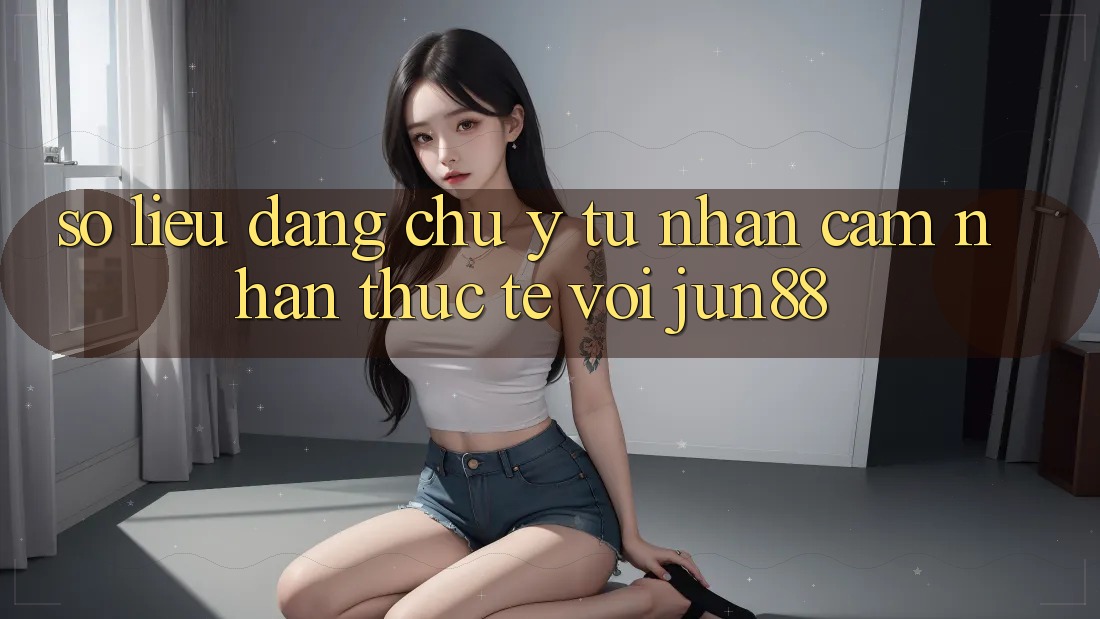 Số liệu đáng chú ý từ nhận cảm nhận thực tế với jun88