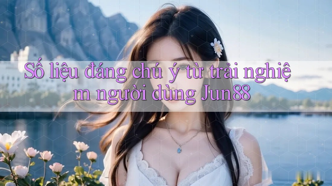 Số liệu đáng chú ý từ trải nghiệm người dùng Jun88