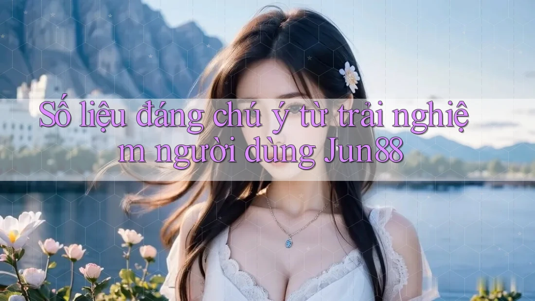 Số liệu đáng chú ý từ trải nghiệm người dùng Jun88