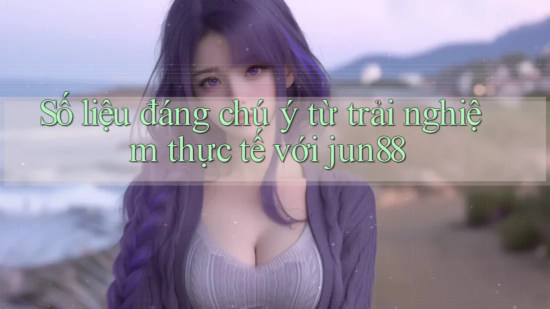 Số liệu đáng chú ý từ trải nghiệm thực tế với jun88