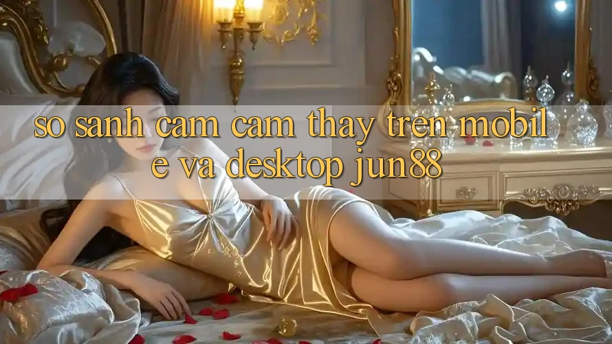 So sánh cảm cảm thấy trên mobile và desktop jun88 So sánh cảm cảm thấy trên mobile và desktop jun88