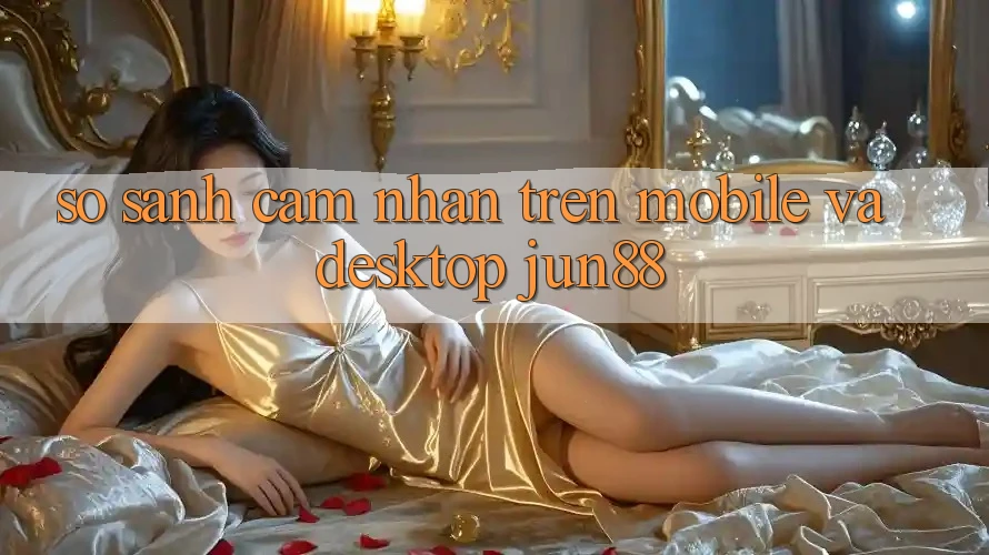 So sánh cảm nhận trên mobile và desktop jun88 So sánh cảm nhận trên mobile và desktop jun88