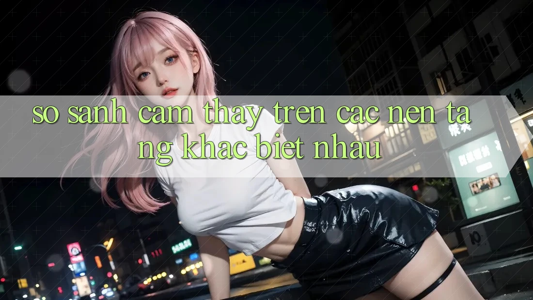 So sánh cảm thấy trên các nền tảng khác biệt nhau
