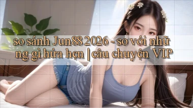 so sánh Jun88 2026   so với những gì hứa hẹn câu chuyện VIP