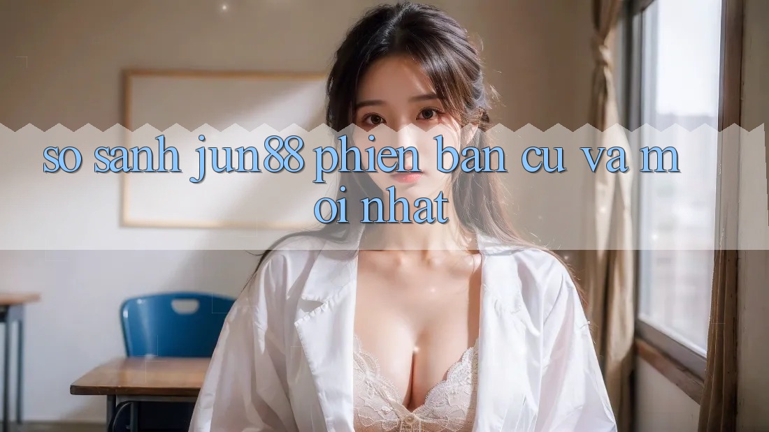 So sánh Jun88 phiên bản cũ và mới nhất So sánh Jun88 phiên bản cũ và mới nhất